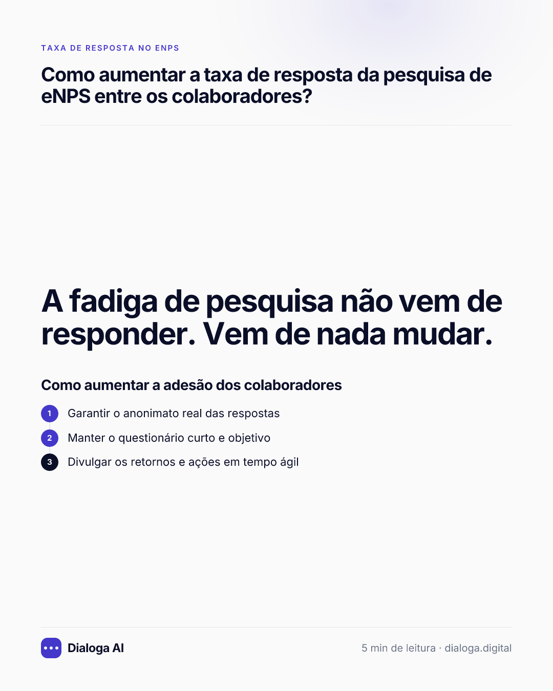 A fadiga de pesquisa não vem de responder. Vem de nada mudar. Como aumentar a adesão dos colaboradores: 1. Garantir o anonimato real das respostas; 2. Manter o questionário curto e objetivo; 3. Divulgar os retornos e ações em tempo ágil.