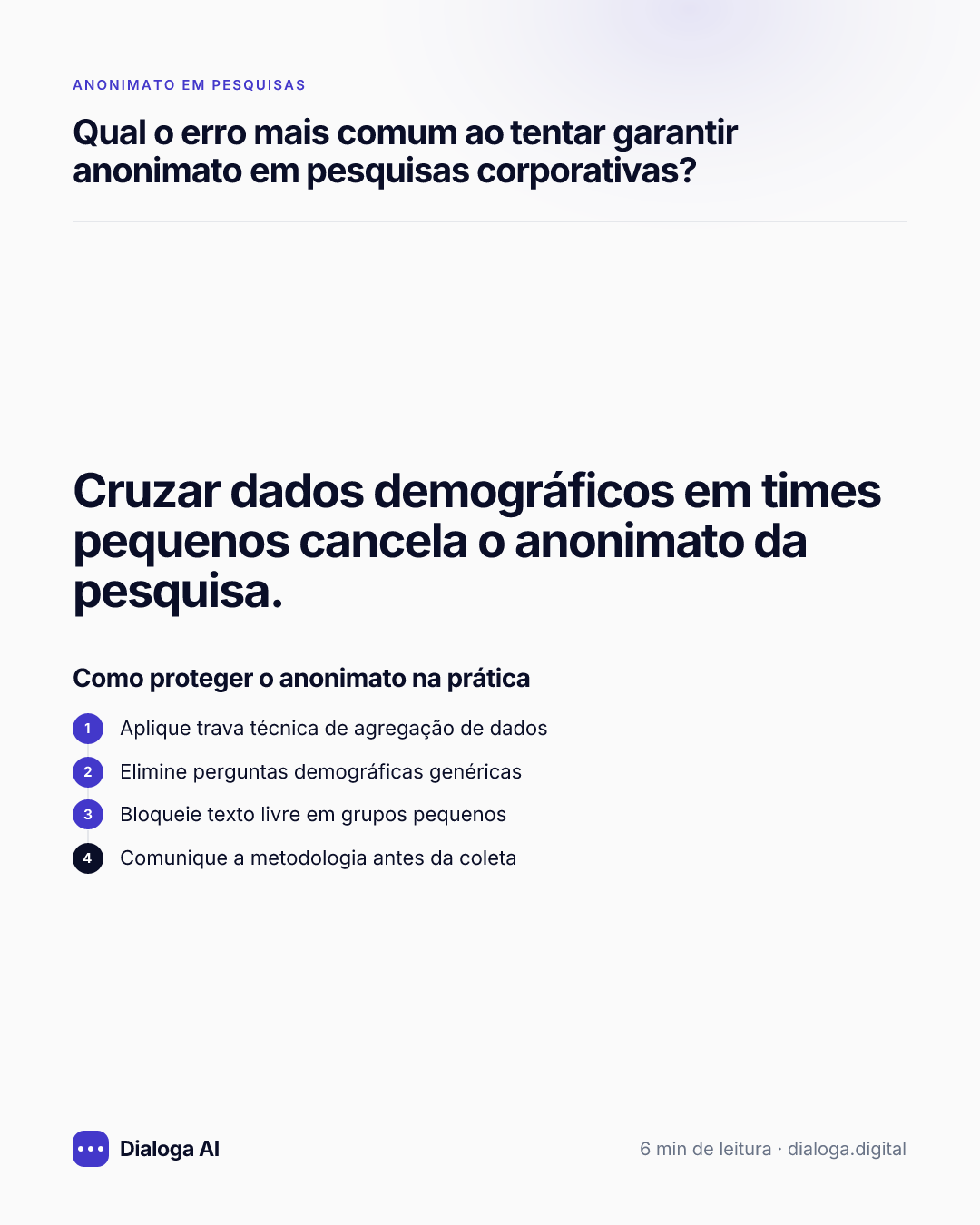 Cruzar dados demográficos em times pequenos cancela o anonimato da pesquisa. Como proteger o anonimato na prática: 1. Aplique trava técnica de agregação de dados; 2. Elimine perguntas demográficas genéricas; 3. Bloqueie texto livre em grupos pequenos; 4. Comunique a metodologia antes da coleta.