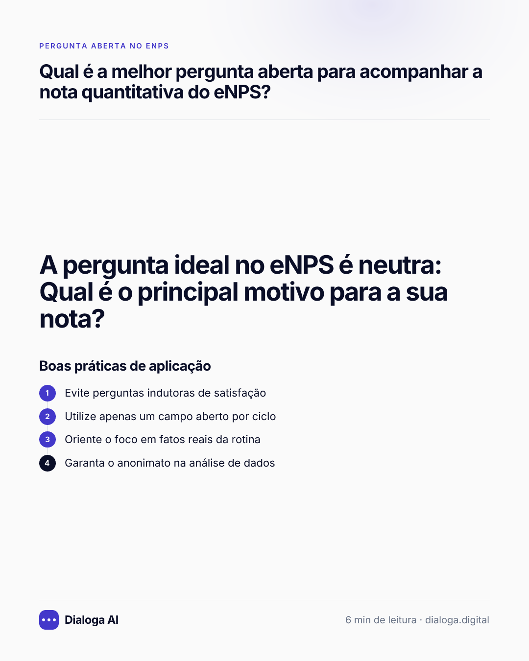 A pergunta ideal no eNPS é neutra: Qual é o principal motivo para a sua nota?. Boas práticas de aplicação: 1. Evite perguntas indutoras de satisfação; 2. Utilize apenas um campo aberto por ciclo; 3. Oriente o foco em fatos reais da rotina; 4. Garanta o anonimato na análise de dados.